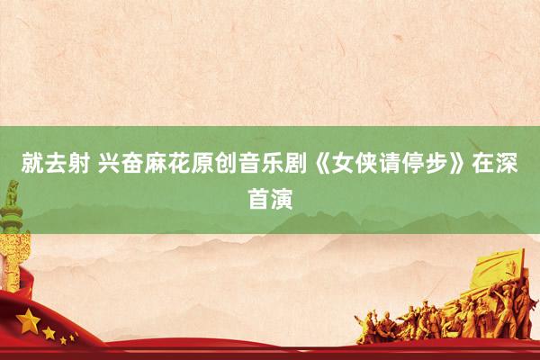就去射 兴奋麻花原创音乐剧《女侠请停步》在深首演