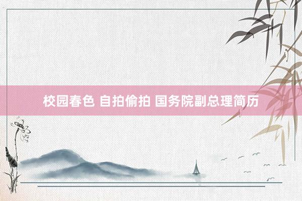 校园春色 自拍偷拍 国务院副总理简历