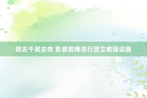 就去干就去吻 影音前锋进行竖立教程设施