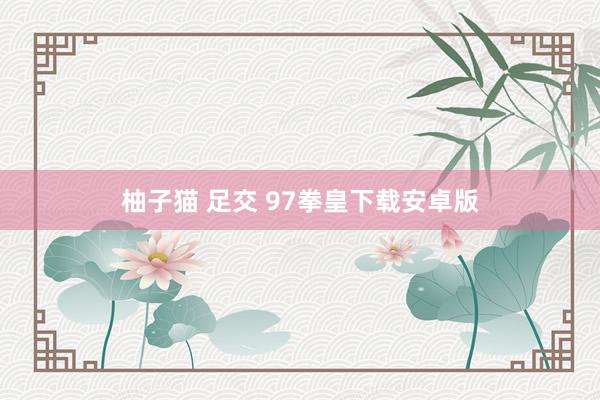 柚子猫 足交 97拳皇下载安卓版