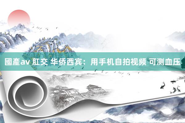 國產av 肛交 华侨西宾：用手机自拍视频 可测血压