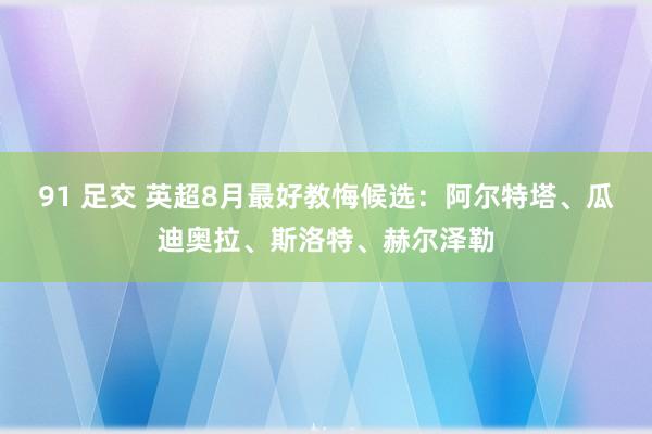 91 足交 英超8月最好教悔候选：阿尔特塔、瓜迪奥拉、斯洛特、赫尔泽勒