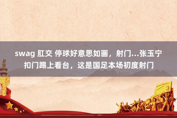 swag 肛交 停球好意思如画，射门...张玉宁扣门踢上看台，这是国足本场初度射门