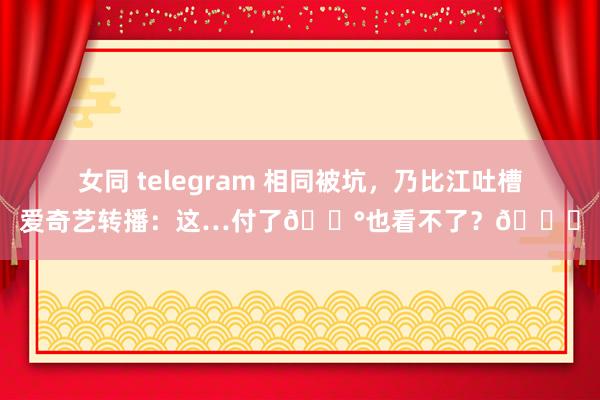 女同 telegram 相同被坑，乃比江吐槽爱奇艺转播：这…付了💰也看不了？🙃