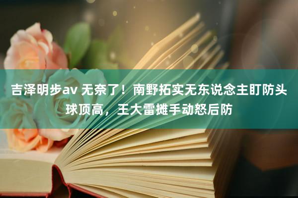 吉泽明步av 无奈了！南野拓实无东说念主盯防头球顶高，王大雷摊手动怒后防