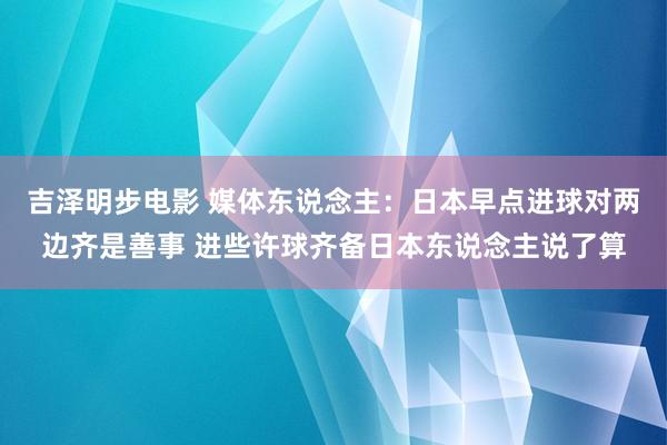 吉泽明步电影 媒体东说念主：日本早点进球对两边齐是善事 进些许球齐备日本东说念主说了算