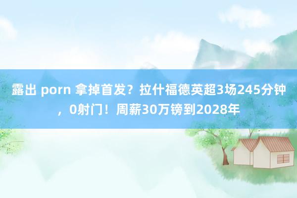 露出 porn 拿掉首发？拉什福德英超3场245分钟，0射门！周薪30万镑到2028年