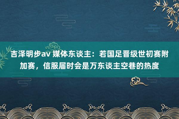 吉泽明步av 媒体东谈主：若国足晋级世初赛附加赛，信服届时会是万东谈主空巷的热度