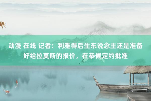 动漫 在线 记者：利雅得后生东说念主还是准备好给拉莫斯的报价，在恭候定约批准
