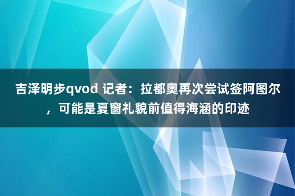 吉泽明步qvod 记者：拉都奥再次尝试签阿图尔，可能是夏窗礼貌前值得海涵的印迹