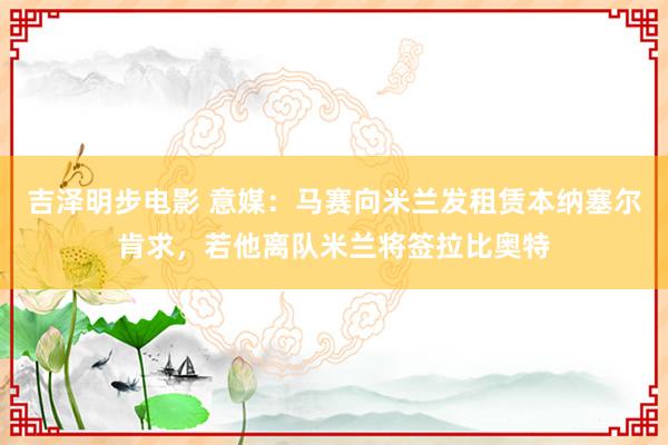 吉泽明步电影 意媒：马赛向米兰发租赁本纳塞尔肯求，若他离队米兰将签拉比奥特