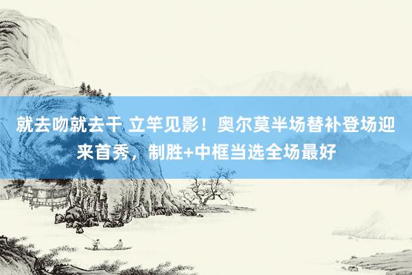 就去吻就去干 立竿见影！奥尔莫半场替补登场迎来首秀，制胜+中框当选全场最好