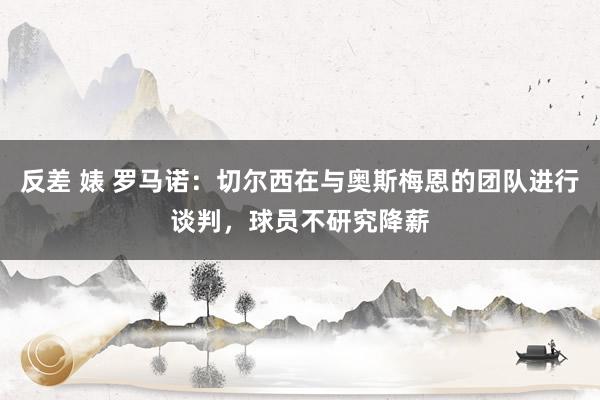 反差 婊 罗马诺：切尔西在与奥斯梅恩的团队进行谈判，球员不研究降薪