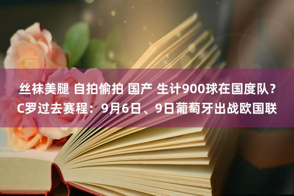 丝袜美腿 自拍偷拍 国产 生计900球在国度队？C罗过去赛程：9月6日、9日葡萄牙出战欧国联