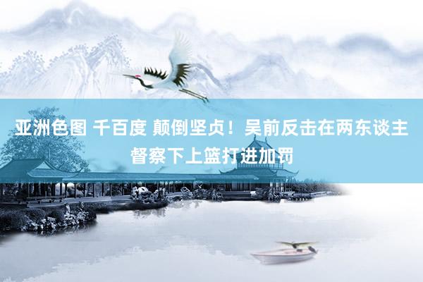 亚洲色图 千百度 颠倒坚贞！吴前反击在两东谈主督察下上篮打进加罚