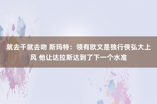 就去干就去吻 斯玛特：领有欧文是独行侠弘大上风 他让达拉斯达到了下一个水准