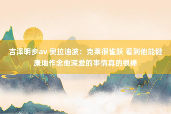 吉泽明步av 奥拉迪波：克莱很雀跃 看到他能健康地作念他深爱的事情真的很棒