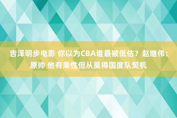 吉泽明步电影 你以为CBA谁最被低估？赵继伟：原帅 他有秉性但从莫得国度队契机