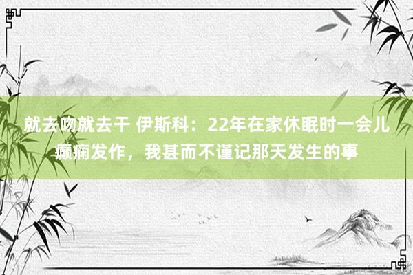 就去吻就去干 伊斯科：22年在家休眠时一会儿癫痫发作，我甚而不谨记那天发生的事