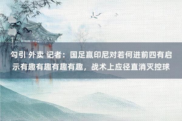 勾引 外卖 记者：国足赢印尼对若何进前四有启示有趣有趣有趣有趣，战术上应径直消灭控球