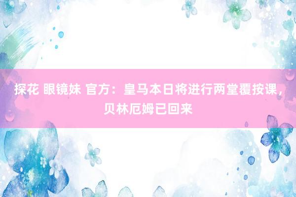 探花 眼镜妹 官方：皇马本日将进行两堂覆按课，贝林厄姆已回来