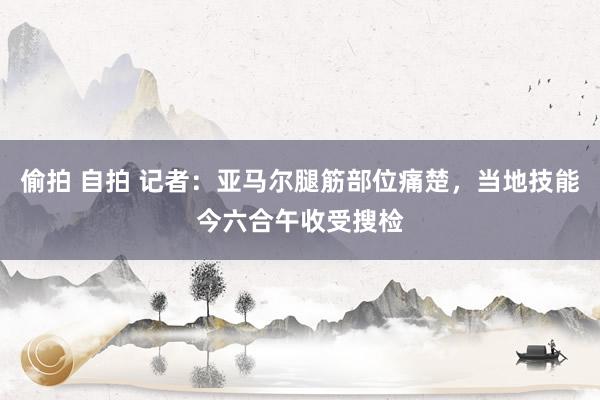 偷拍 自拍 记者：亚马尔腿筋部位痛楚，当地技能今六合午收受搜检