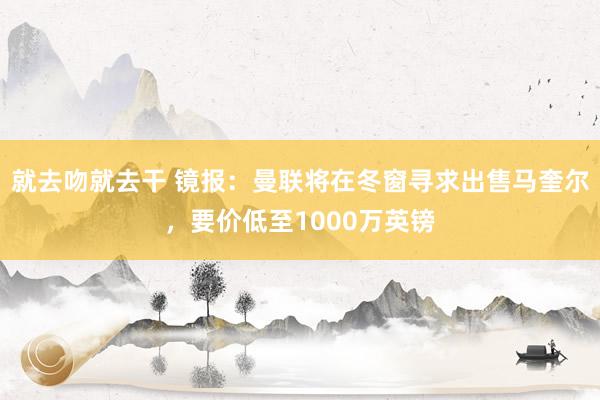 就去吻就去干 镜报：曼联将在冬窗寻求出售马奎尔，要价低至1000万英镑