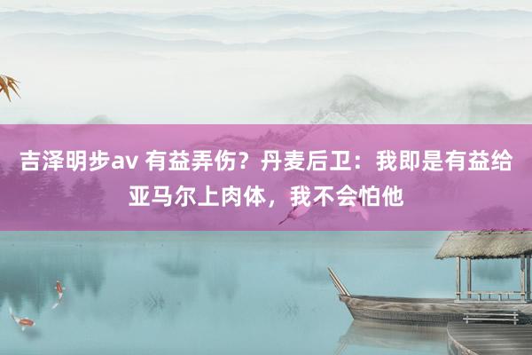 吉泽明步av 有益弄伤？丹麦后卫：我即是有益给亚马尔上肉体，我不会怕他