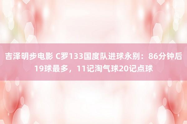 吉泽明步电影 C罗133国度队进球永别：86分钟后19球最多，11记淘气球20记点球