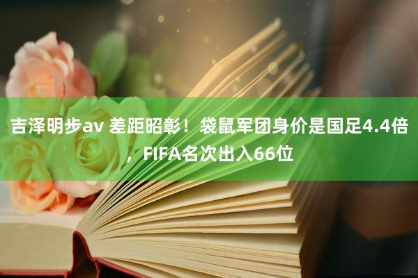 吉泽明步av 差距昭彰！袋鼠军团身价是国足4.4倍，FIFA名次出入66位