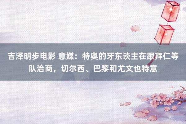 吉泽明步电影 意媒：特奥的牙东谈主在跟拜仁等队洽商，切尔西、巴黎和尤文也特意
