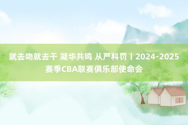 就去吻就去干 凝华共鸣 从严科罚丨2024-2025赛季CBA联赛俱乐部使命会