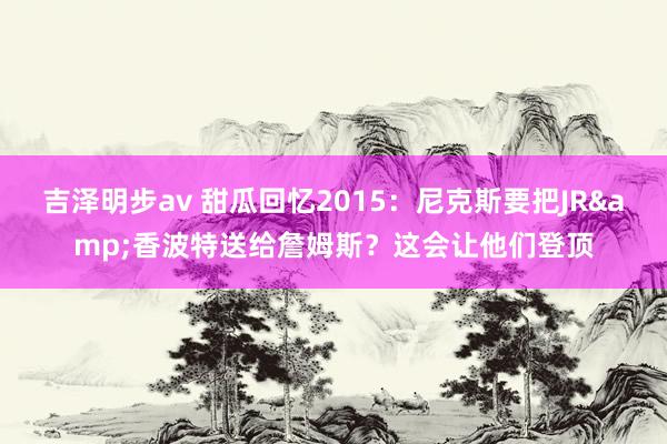 吉泽明步av 甜瓜回忆2015：尼克斯要把JR&香波特送给詹姆斯？这会让他们登顶