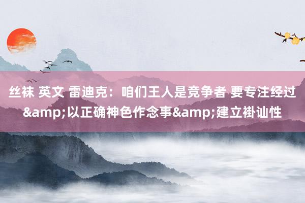 丝袜 英文 雷迪克：咱们王人是竞争者 要专注经过&以正确神色作念事&建立褂讪性
