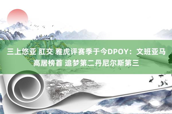三上悠亚 肛交 雅虎评赛季于今DPOY：文班亚马高居榜首 追梦第二丹尼尔斯第三