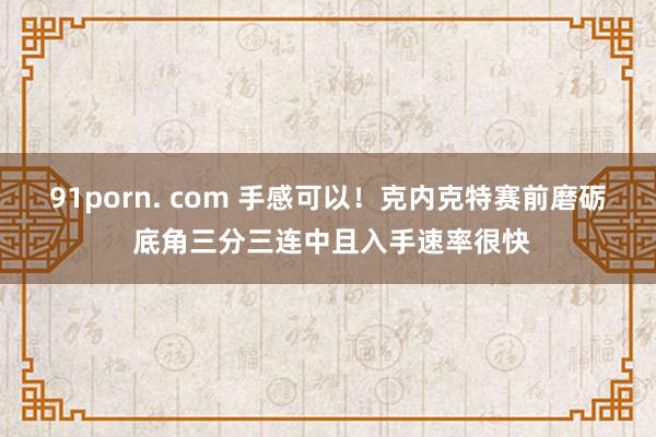 91porn. com 手感可以！克内克特赛前磨砺 底角三分三连中且入手速率很快