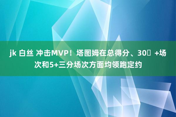 jk 白丝 冲击MVP！塔图姆在总得分、30​+场次和5+三分场次方面均领跑定约