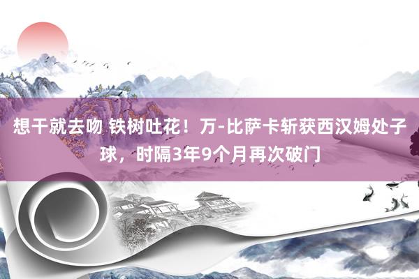 想干就去吻 铁树吐花！万-比萨卡斩获西汉姆处子球，时隔3年9个月再次破门
