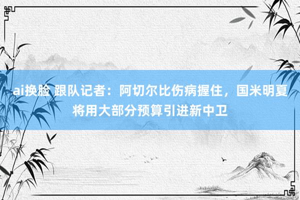ai换脸 跟队记者：阿切尔比伤病握住，国米明夏将用大部分预算引进新中卫