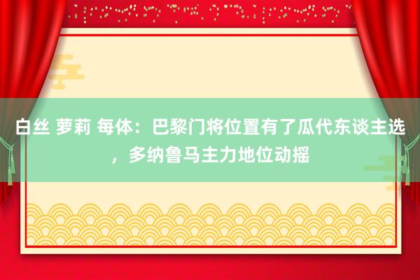白丝 萝莉 每体：巴黎门将位置有了瓜代东谈主选，多纳鲁马主力地位动摇