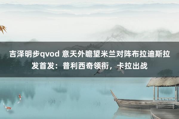 吉泽明步qvod 意天外瞻望米兰对阵布拉迪斯拉发首发：普利西奇领衔，卡拉出战