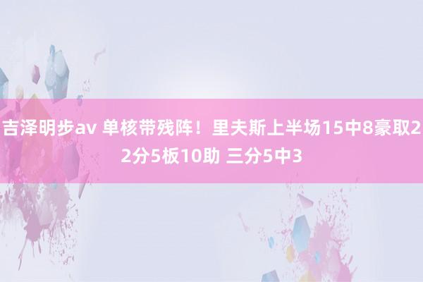 吉泽明步av 单核带残阵！里夫斯上半场15中8豪取22分5板10助 三分5中3