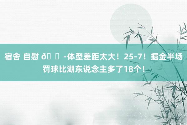 宿舍 自慰 😭体型差距太大！25-7！掘金半场罚球比湖东说念主多了18个！