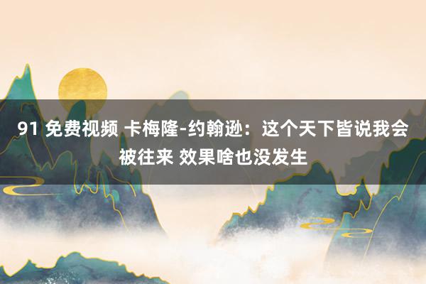 91 免费视频 卡梅隆-约翰逊：这个天下皆说我会被往来 效果啥也没发生