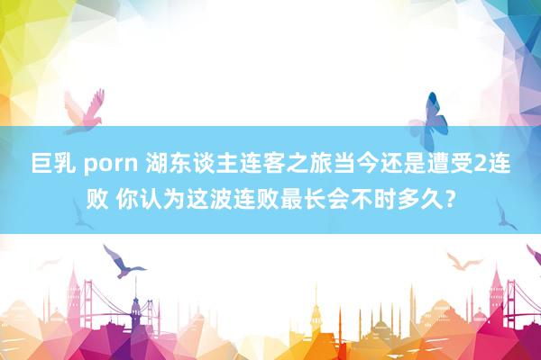 巨乳 porn 湖东谈主连客之旅当今还是遭受2连败 你认为这波连败最长会不时多久？