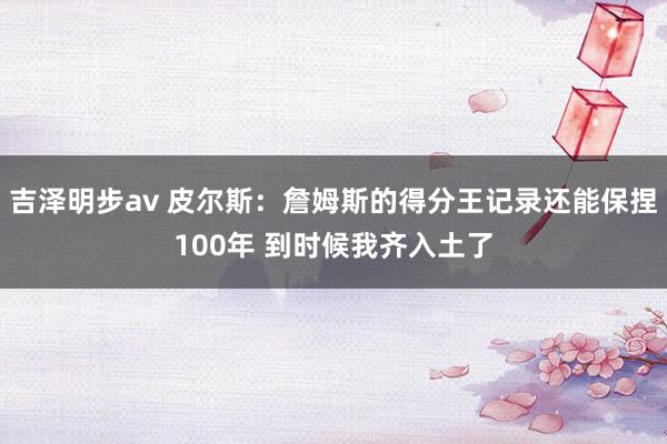 吉泽明步av 皮尔斯：詹姆斯的得分王记录还能保捏100年 到时候我齐入土了
