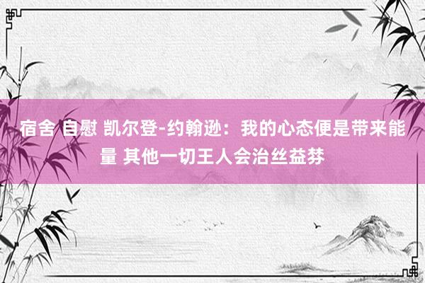 宿舍 自慰 凯尔登-约翰逊：我的心态便是带来能量 其他一切王人会治丝益棼
