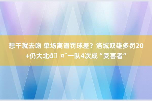 想干就去吻 单场离谱罚球差？洛城双雄多罚20+仍大北🤨一队4次成“受害者”