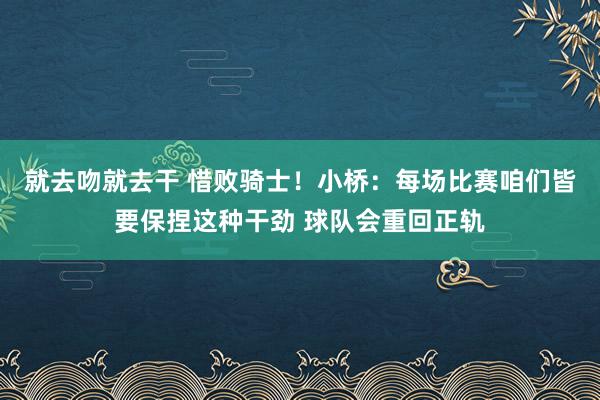 就去吻就去干 惜败骑士！小桥：每场比赛咱们皆要保捏这种干劲 球队会重回正轨
