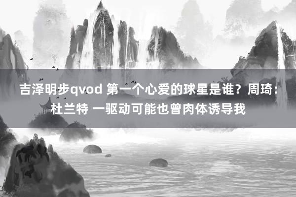 吉泽明步qvod 第一个心爱的球星是谁？周琦：杜兰特 一驱动可能也曾肉体诱导我